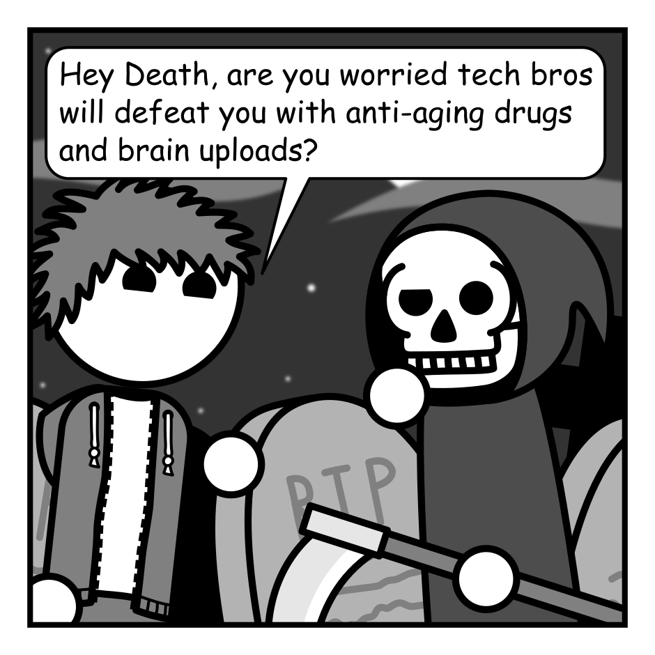 A 4 panel black, white, and grey comic featuring a man with messy hair (Jim) and Death, a cloaked skeleton with a scythe, in a graveyard at night.
Panel 1.
Jim: Hey Death, are you worried tech bros will defeat you with anti-aging drugs and brain uploads?
Panel 2.
Death, amused: Oh ho ho ho! My young friend, entropy is the law of the universe. In the fullness of time...
Panel 3.
Death gets close into Jim's face for emphasis.
Death: EVERYTHING ENDS.
Panel 4.
Jim: But... not me right?
Death: Oh. Hey. Don't worry. You'll be alright.